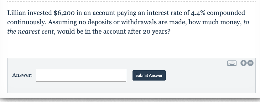Lillian invested $6,200 in an account paying an interest rate of 4.4% compounded
continuously. Assuming no deposits or withdrawals are made, how much money, to
the nearest cent, would be in the account after 20o years?
Answer
Submit Answer
