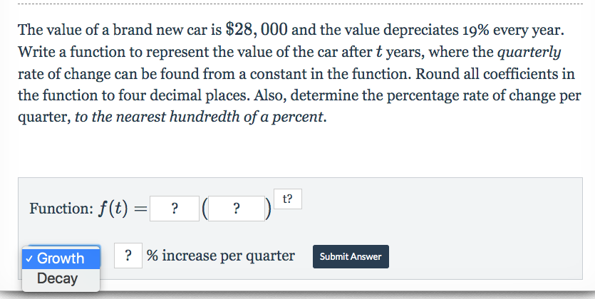 The value of a brand new car is $28,000 and the value depreciates 19% every year
Write a function to represent the value of the car after t years, where the quarterly
rate of change can be found from a constant in the function. Round all coefficients in
the function to four decimal places. Also, determine the percentage rate of change per
quarter, to the nearest hundredth of a percent.
t?
Function: f(t)
?
?% increase per quarter
Growth
Submit Answer
Decay
