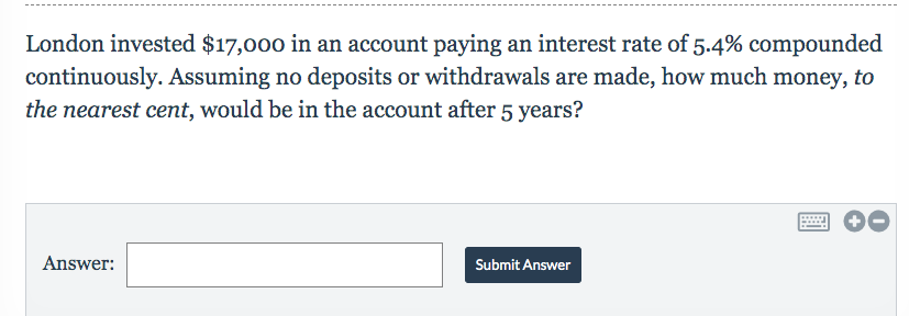 London invested $17,000 in an account paying an interest rate of 5.4% compounded
continuously. Assuming no deposits or withdrawals are made, how much money, to
the nearest cent, would be in the account after 5 years?
Answer
Submit Answer
