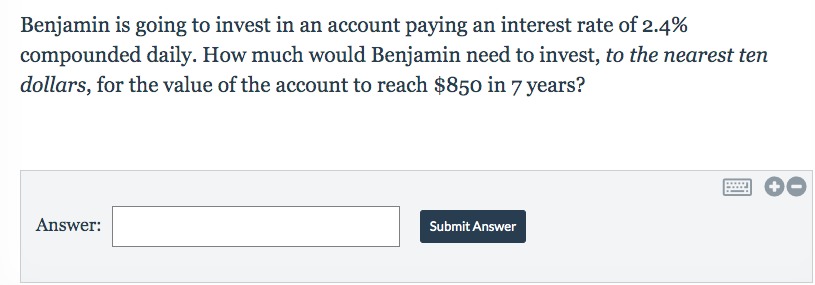 Benjamin is going to invest in an account paying an interest rate of 2.4%
compounded daily. How much would Benjamin need to invest, to the nearest ten
dollars, for the value of the account to reach $850 in 7 years?
Answer
Submit Answer
