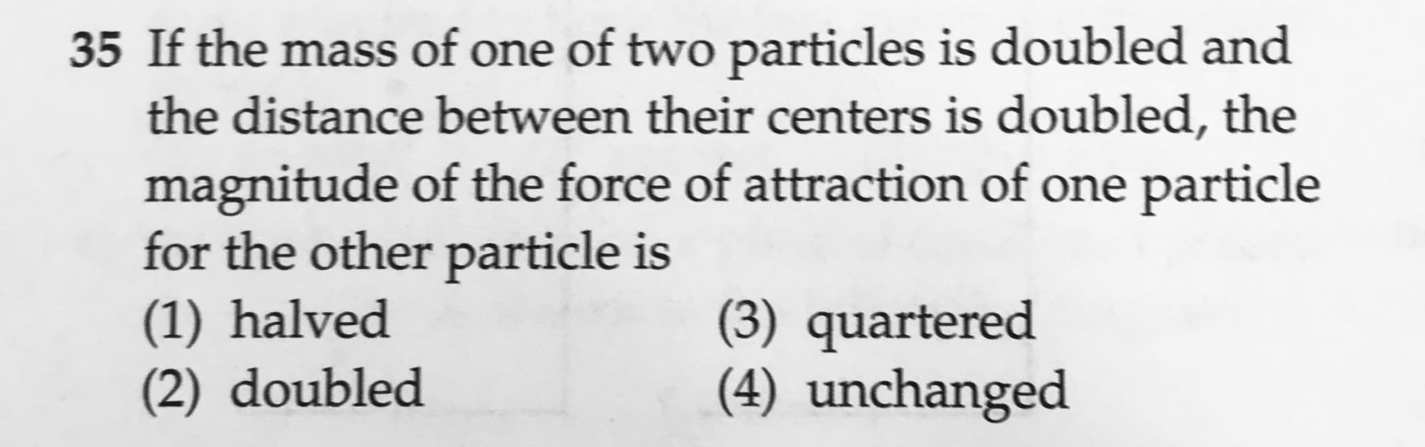 35 If the mass of one of two particles is doubled and
the distance between their centers is doubled, the
magnitude of the force of attraction of one particle
for the other particle is
(1) halved
(2) doubled
(3) quartered
(4) unchanged
