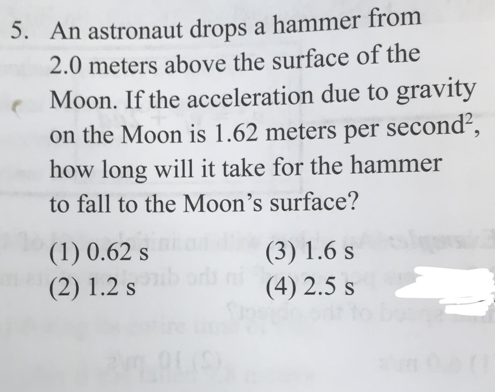 5. An astronaut drops a hammer from
2.0 meters above the surface of the
Moon. If the acceleration due to gravity
on the Moon is 1.62 meters per second,
how long will it take for the hammer
to fall to the Moon's surface?
(1) 0.62 s
(2) 1.2 s
(3) 1.6 s
(4) 2.5 s
S
(1
