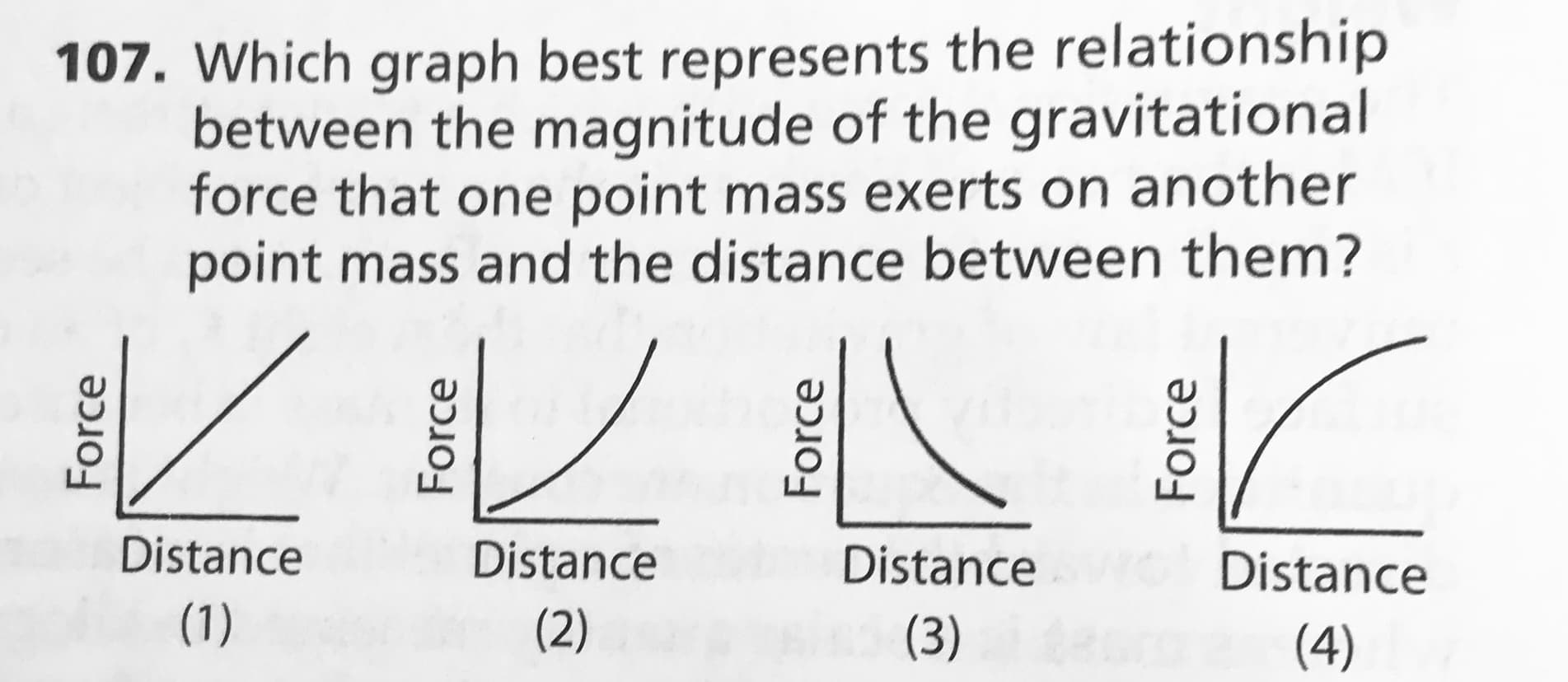 107. Which graph best represents the relationship
between the magnitude of the gravitational
force that one point mass exerts on another
point mass and the distance between them?
Distance
Distance
Distance
Distance
(1)
(2)
(3) m
(4)
Force
