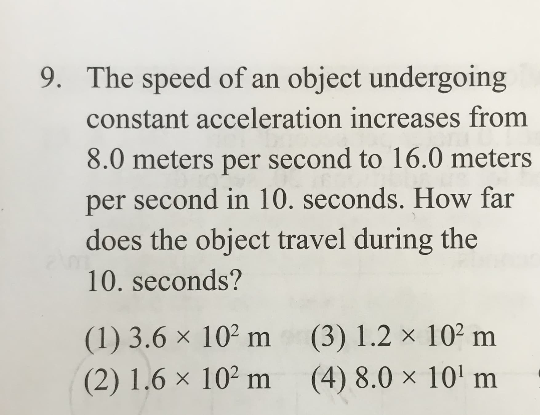 The speed of an object undergoing
9.
constant acceleration increases from
8.0 meters per second to 16.0 meters
per second in 10. seconds. How far
does the object travel during the
10. seconds?
(1) 3.6 x 102 m
(2) 1.6 x 102 m
(3) 1.2 x 102 m
(4) 8.0 x 10 m
