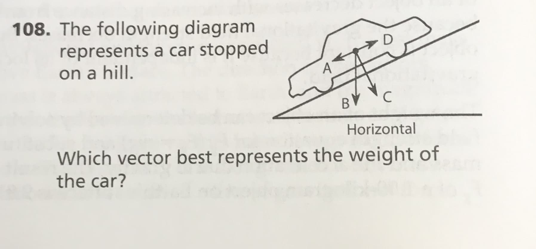 108. The following diagram
represents a car stopped
on a hill.
A
C
BV
Horizontal
Which vector best represents the weight of
the car?
