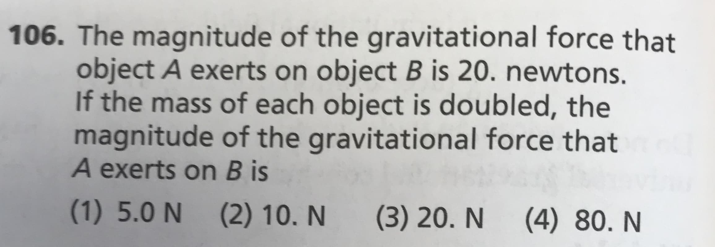 106. The magnitude of the gravitational force that
object A exerts on object B is 20. newtons
If the mass of each object is doubled, the
magnitude of the gravitational force that
A exerts on B is
(1) 5.0 N
(2) 10. N
(3) 20. N
(4) 80. N
