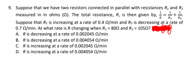 9. Suppose that we have two resistors connected in parallel with resistances R1 and R2
1
measured in in ohms (N). The total resistance, R, is then given by, =
R
R1
R2
Suppose that R1 is increasing at a rate of 0.4 0/min and R2 is decreasing at a rate of
0.7 0/min. At what rate is R changing when R1 = 800 and R2 = 1050?
A. Ris decreasing at a rate of 0.002045 0/min
B. Ris decreasing at a rate of 0.004054 Q/min
C. Ris increasing at a rate of 0.002045 Q/min
D. Ris increasing at a rate of 0.004054 0/min
