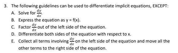 3. The following guidelines can be used to differentiate implicit equations, EXCEPT:
dy
dx
B. Express the equation as y = f(x).
A. Solve for
C. Factor out of the left side of the equation.
D. Differentiate both sides of the equation with respect to x.
E. Collect all terms involving 2 on the left side of the equation and move all the
other terms to the right side of the equation.
