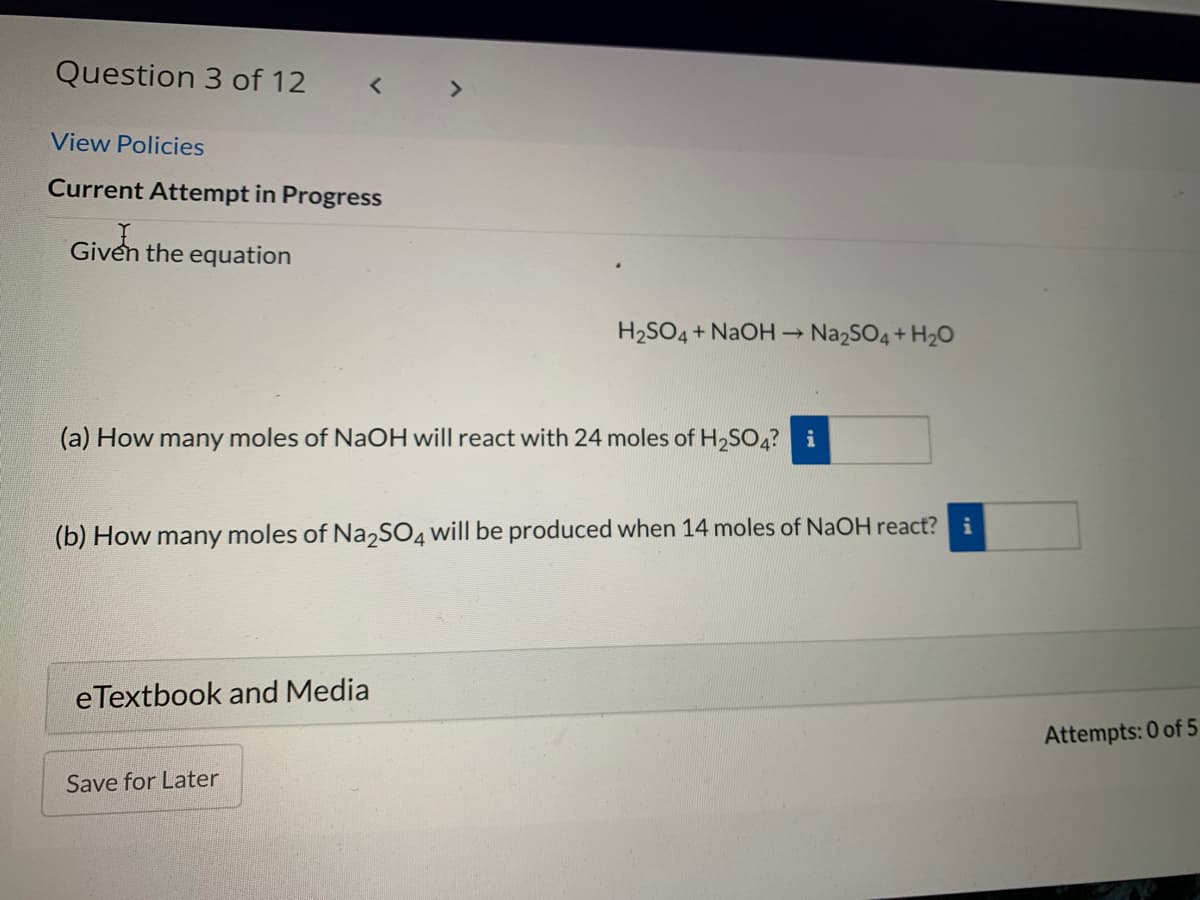 Question 3 of 12
< >
View Policies
Current Attempt in Progress
Given the equation
H2SO4+ NAOH Na2SO4 + H2O
(a) How many moles of NaOH will react with 24 moles of H2SO4? i
(b) How many moles of Na,SO4 will be produced when 14 moles of NaOH react? i
eTextbook and Media
Attempts: 0 of 5
Save for Later
