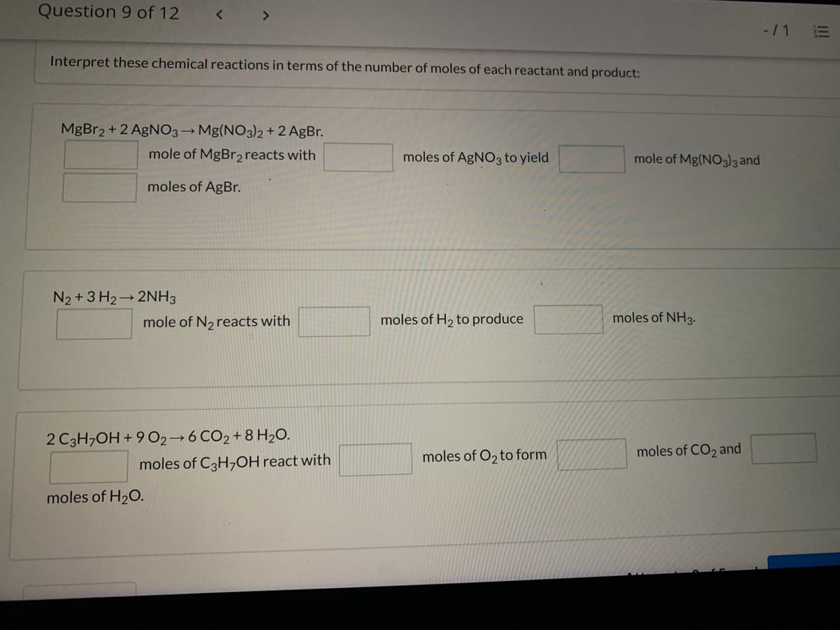 Question 9 of 12
<>
-/1
!!
Interpret these chemical reactions in terms of the number of moles of each reactant and product:
MgBr2 + 2 AGNO3→ Mg(NO3)2 + 2 AgBr.
mole of MgBr2 reacts with
moles of AgNO3 to yield
mole of Mg(NO3 and
moles of AgBr.
N2 + 3 H2 2NH3
mole of N, reacts with
moles of H2 to produce
moles of NH3.
2 C3H,OH + 9 O2→6 CO2 + 8 H2O.
moles of O, to form
moles of CO2 and
moles of C3H,OH react with
moles of H20.
