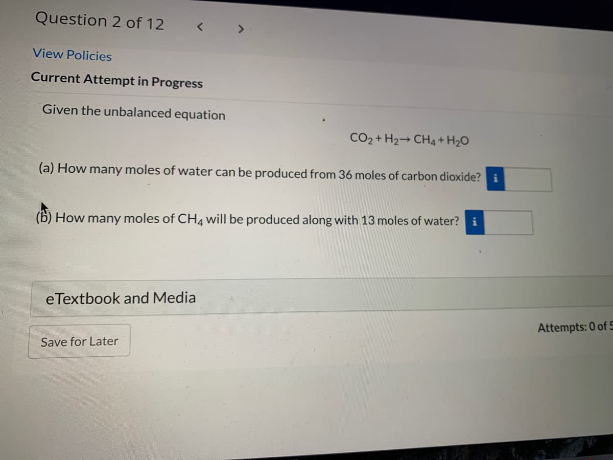 Question 2 of 12
< >
View Policies
Current Attempt in Progress
Given the unbalanced equation
CO2 + H2→ CH4 + H2O
(a) How many moles of water can be produced from 36 moles of carbon dioxide? i
(6) How many moles of CH4 will be produced along with 13 moles of water? i
eTextbook and Media
Attempts: 0 of 5
Save for Later
