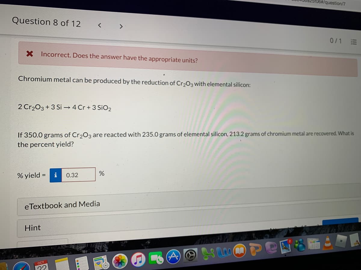 /question/7
Question 8 of 12
< >
0/1
!!
X Incorrect. Does the answer have the appropriate units?
Chromium metal can be produced by the reduction of Cr2O3 with elemental silicon:
2 Cr203+3 Si → 4 Cr + 3 SiO2
If 350.0 grams of Cr,O3 are reacted with 235.0 grams of elemental silicon, 213.2 grams of chromium metal are recovered. What is
the percent yield?
% yield = i
0.32
eTextbook and Media
Hint
Ост
