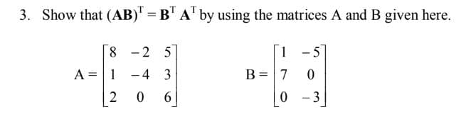 3.
Show that (AB)' = B' A' by using the matrices A and B given here.
8 -2 5
1
- 5
A =1
-4 3
B =7
|
2
- 3
