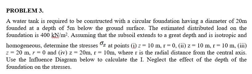 PROBLEM 3.
A water tank is required to be constructed with a circular foundation having a diameter of 20m
founded at a depth of 5m below the ground surface. The estimated distributed load on the
foundation is 400 KN/m?. Assuming that the subsoil extends to a great depth and is isotropic and
homogeneous, determine the stresses °z at points (i) z = 10 m, r= 0, (ii) z = 10 m, r= 10 m, (iii)
z = 20 m, r = 0 and (iv) z = 20m, r = 10m, wherer is the radial distance from the central axis.
Use the Influence Diagram below to calculate the I. Neglect the effect of the depth of the
foundation on the stresses.
