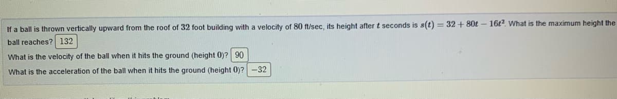 If a ball is thrown vertically upward from the roof of 32 foot building with a velocity of 80 ft/sec, its height after t seconds is s(t) = 32 + 80t – 16t². What is the maximum height the
ball reaches? 132
What is the velocity of the ball when it hits the ground (height 0)? 90
What is the acceleration of the ball when it hits the ground (height 0)? -32
