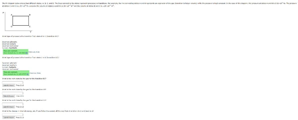The PV dlagram bolow shows four different states, A, 8, C, and D. The lincs connecting the states represent processes or transitions. For cxample, the linc connocting statesA and B represent: an exponsion of the gas (transition to larger volume) while the preszure is kept constant. In the cass of this diagram, the pressure at states A and B is 3.02x105 Pa. The pressure
at states C and D 1.15x10 ro. Likewise the volume st statcs A and Dis 2.00x 10 mane the volumc at state: B and Cis 1.2510 m.
what type of process is the transition from state e to C (transition BC)?
Incorrect adisbato
Incorract isobaric
Incorrect lsothermal
Correct: isochoric
You are cnrrect.
Vour recept no, is 165-682 4 PTHK TN
what type of process is the transition from state C to D (traaition CU)?
Tnrarrect adiasatic
Incorrect isgchoric
Correct: isobarie
You are correct.
Previnus Ties
Your rece pt no, Is 165-6737
What is the work done by the gas tor the transition BC?
SubmtArower Tries 0/10
What is the woark done by the gas for the transition A37
Submt Arswe Irius 0/10
Whel is Lhe murk lu liy the uAN fu di taitiun CIS
SubntAnewer Trics 0/10
what is the change in intemal energy, AU, if you follow the system all the way from A tO B to C to Dand back to A?
Submt Anower Tries O/10
