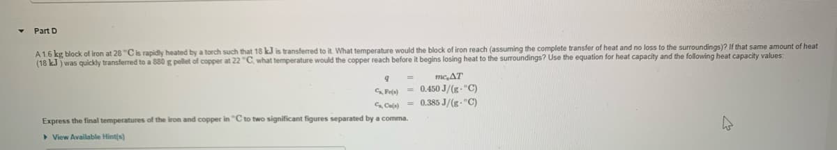 Part D
A 1.6 kg block of iron at 28 °C is rapidly heated by a torch such that 18 kJ is transferred to it. What temperature would the block of iron reach (assuming the complete transfer of heat and no loss to the surroundings)? If that same amount of heat
(18 kJ ) was quickly transferred to a 880 g pellet of copper at 22 "C, what temperature would the copper reach before it begins losing heat to the surroundings? Use the equation for heat capacity and the following heat capacity values:
mc,AT
SPefa) = 0.450 J/(g- "C)
Cala) = 0.385 J/(g- "C)
Express the final temperatures of the iron and copper in "Cto two significant figures separated by a comma.
> View Available Hint(s)
