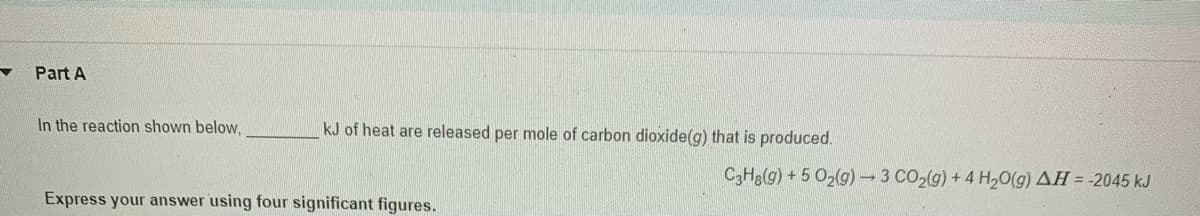 Part A
In the reaction shown below,
kJ of heat are released per mole of carbon dioxide(g) that is produced.
C3H3(g) + 5 O2(g)3 CO2(g) + 4 H20(g) AH = -2045 kJ
Express your answer using four significant figures.
