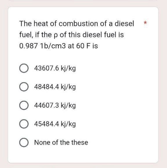 The heat of combustion of a diesel
fuel, if the p of this diesel fuel is
0.987 1b/cm3 at 60 F is
O43607.6 kj/kg
O48484.4 kj/kg
O44607.3 kj/kg
O45484.4 kj/kg
O None of the these
*