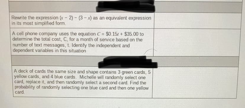 Rewrite the expression (x- 2)- (3- x) as an equivalent expression
in its most simplified form.
A cell phone company uses the equation C = $0.15t + $35.00 to
determine the total cost, C, for a month of service based on the
number of text messages, t. Identify the independent and
dependent variables in this situation
A deck of cards the same size and shape contains 3 green cards, 5
yellow cards, and 4 blue cards. Michelle will randomly select one
card, replace it, and then randomly select a second card. Find the
probability of randomly selecting one blue card and then one yellow
card.
