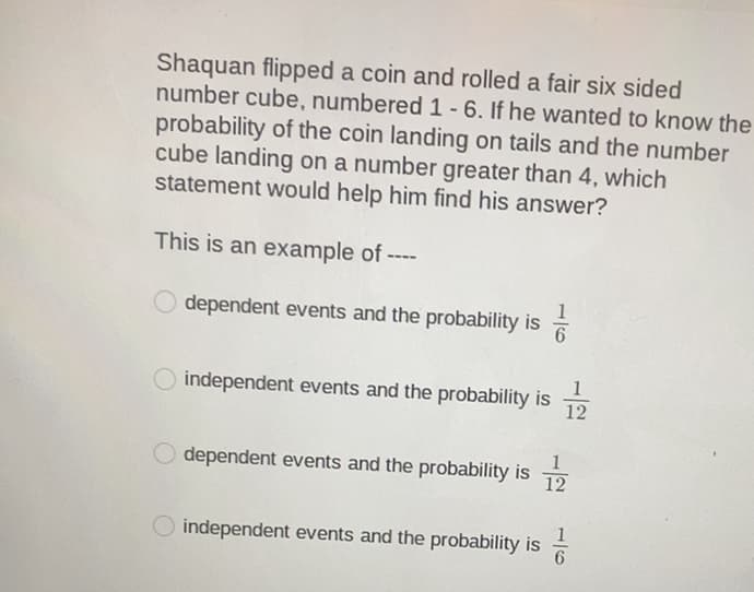 Shaquan flipped a coin and rolled a fair six sided
number cube, numbered 1 -6. If he wanted to know the
probability of the coin landing on tails and the number
cube landing on a number greater than 4, which
statement would help him find his answer?
This is an example of ----
1
dependent events and the probability is
1
independent events and the probability is
12
dependent events and the probability is
12
1
independent events and the probability is
