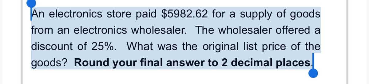 An electronics store paid $5982.62 for a supply of goods
from an electronics wholesaler. The wholesaler offered a
discount of 25%. What was the original list price of the
goods? Round your final answer to 2 decimal places.