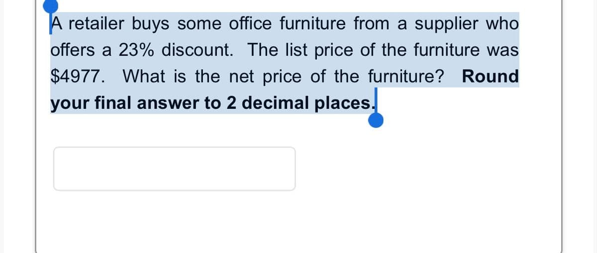 A retailer buys some office furniture from a supplier who
offers a 23% discount. The list price of the furniture was
$4977. What is the net price of the furniture? Round
your final answer to 2 decimal places.