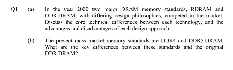In the year 2000 two major DRAM memory standards, RDRAM and
DDR DRAM, with differing design philosophies, competed in the market.
Discuss the core technical differences between each technology, and the
advantages and disadvantages of each design approach.
Q1
(а)
The present mass market memory standards are DDR4 and DDR5 DRAM.
What are the key differences between these standards and the original
(b)
DDR DRAM?
