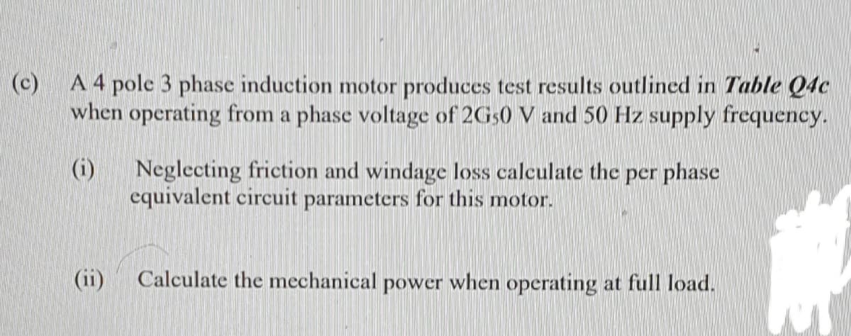 (c)
A 4 pole 3 phase induction motor produces test results outlined in Table Q4c
when operating from a phase voltage of 2G50 V and 50 Hz supply frequency.
(i)
Neglecting friction and windage loss calculate thc per phase
equivalent circuit parameters for this motor.
(ii)
Calculate the mechanical power when operating at full load.
