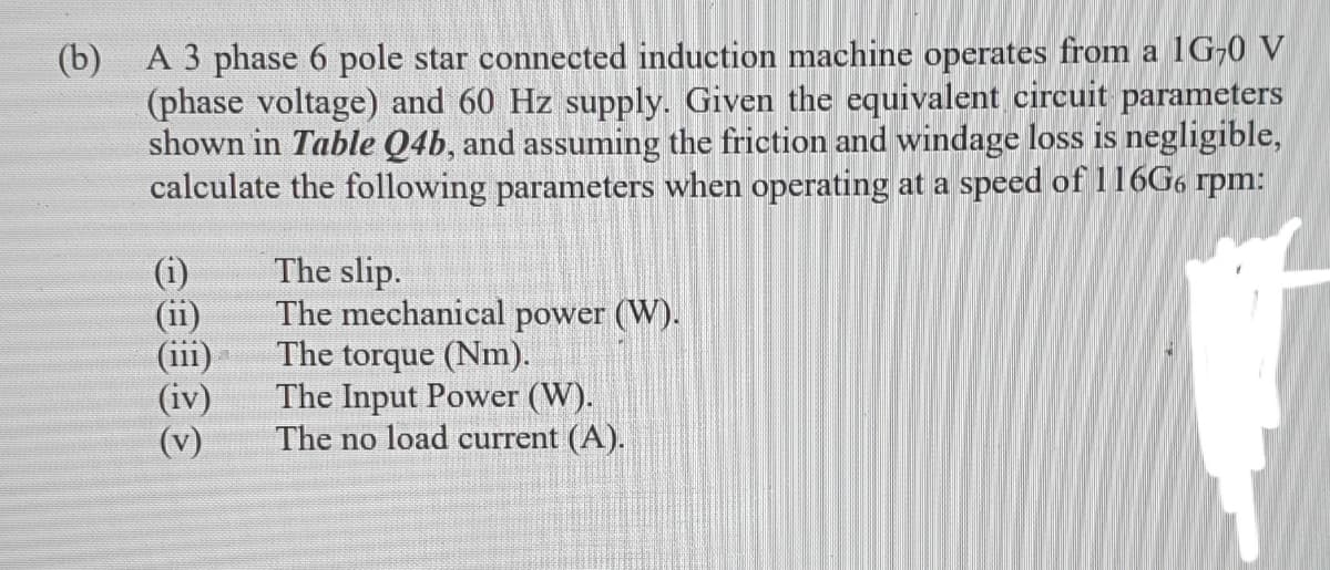 (b) A 3 phase 6 pole star connected induction machine operates from a 1G-0 V
(phase voltage) and 60 Hz supply. Given the equivalent circuit parameters
shown in Table Q4b, and assuming the friction and windage loss is negligible,
calculate the following parameters when operating at a speed of 116G6 rpm:
The slip.
The mechanical power (W).
The torque (Nm).
The Input Power (W).
The no load current (A).
