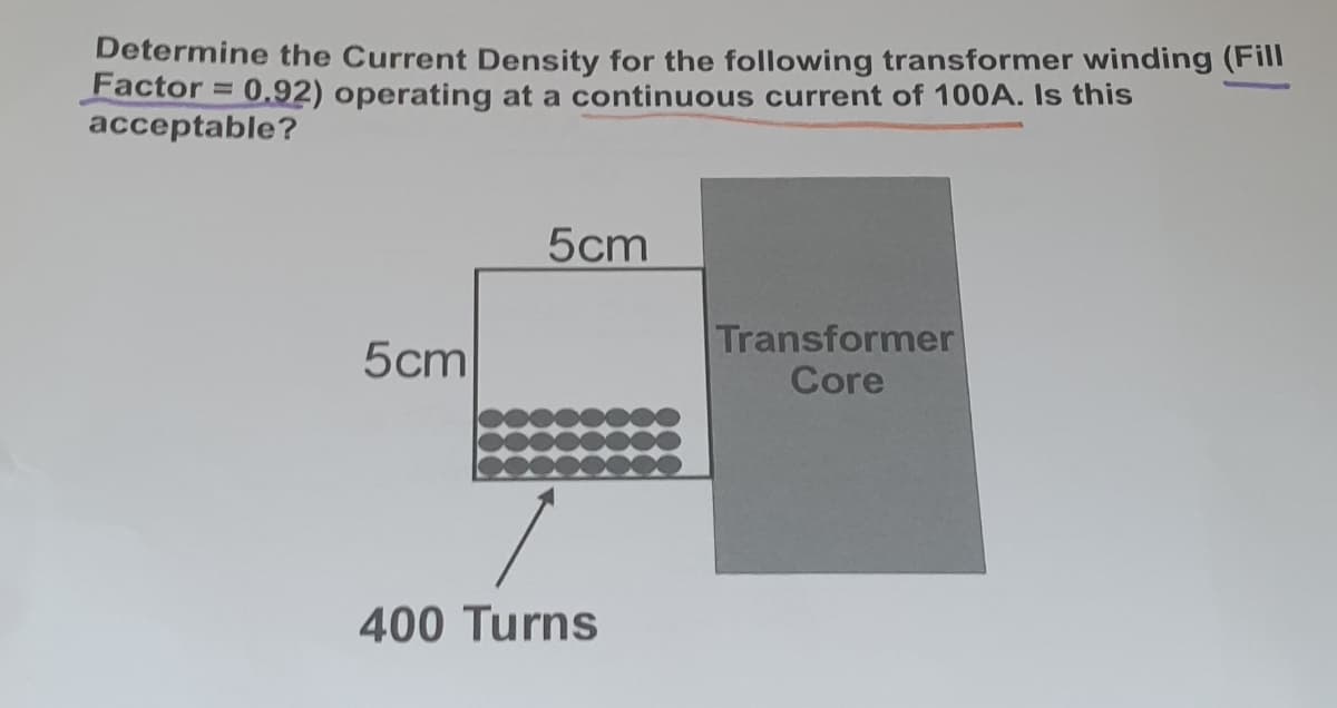 Determine the Current Density for the following transformer winding (Fill
Factor = 0,92) operating at a continuous current of 100A. Is this
acceptable?
5cm
5cm
Transformer
Core
400 Turns
