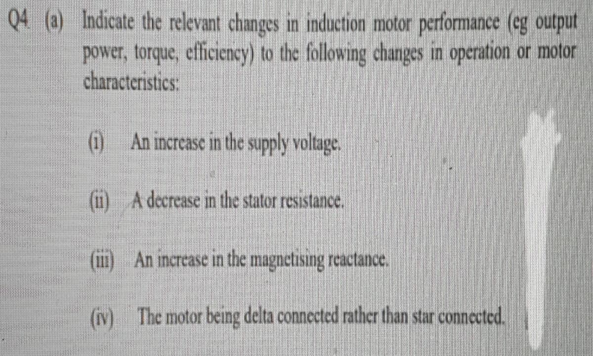 Q4 (a) Indicate the relevant changes in induction motor performance (eg output
power, torque, efficiency) to the following changes in operation or motor
characteristics:
(10 An increase in the supply voltage.
(1) A decrease in the stator resistance.
(m)
An increase in the magnetising reactance.
(v)
(iv) The motor being delta connected rather than star connected.
