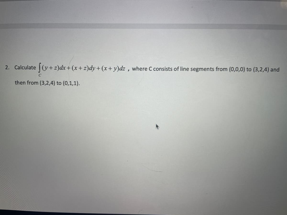 2. Calculate (y+z)dx+ (x+ z)dy+ (x+ y)dz , where C consists of line segments from (0,0,0) to (3,2,4) and
then from (3,2,4) to (0,1,1).
