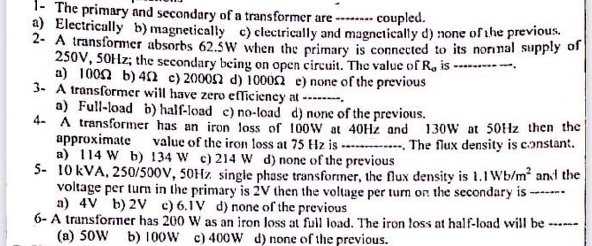 1- The primary and secondary of a transformer are -------- coupled.
a) Electrically b) magnetically c) clectrically and magnetically d) none of the previous.
2- A transformer absorbs 62.5W when the primary is connected to its normal supply of
250V, 50Hz; the secondary being on open circuit. The value of R, is
a) 100 b) 452 c) 200012 d) 10002 e) none of the previous
www‒‒‒
3- A transformer will have zero efficiency at --------
a) Full-load b) half-load c) no-load d) none of the previous.
4- A transformer has an iron loss of 100W at 40Hz and
130W at 50Hz then the
approximate value of the iron loss at 75 Hz is. The flux density is constant.
a) 114 W b) 134 W c) 214 W d) none of the previous
5- 10 kVA, 250/500V, 50Hz single phase transformer, the flux density is 1.1 Wb/m² and the
voltage per turn in the primary is 2V then the voltage per turn on the secondary is-
a) 4V b) 2V c) 6.1V d) none of the previous
6- A transformer has 200 W as an iron loss at full load. The iron loss at half-load will be
(a) 50W b) 100W c) 400W d) none of the previous.