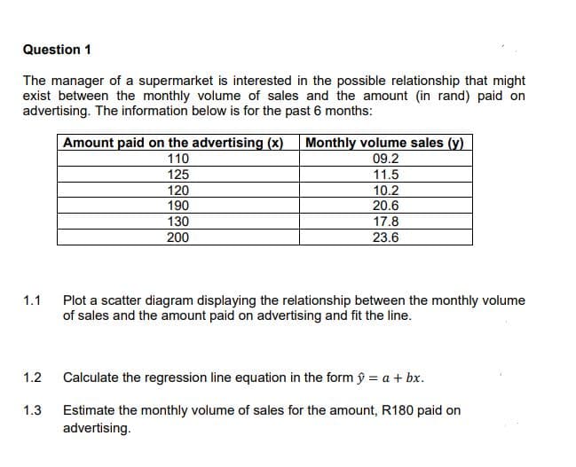 Question 1
The manager of a supermarket is interested in the possible relationship that might
exist between the monthly volume of sales and the amount (in rand) paid on
advertising. The information below is for the past 6 months:
Amount paid on the advertising (x) Monthly volume sales (y)
09.2
11.5
110
125
120
190
10.2
20.6
17.8
23.6
130
200
1.1
Plot a scatter diagram displaying the relationship between the monthly volume
of sales and the amount paid on advertising and fit the line.
1.2
Calculate the regression line equation in the form ŷ = a + bx.
1.3
Estimate the monthly volume of sales for the amount, R180 paid on
advertising.
