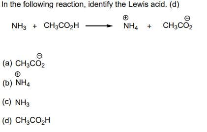 In the following reaction, identify the Lewis acid. (d)
NH3 + CH3CO2H
NH4 +
CH3CO2
(a) CH3CO2
(b) NH4
(c) NH3
(d) CH3CO2H
