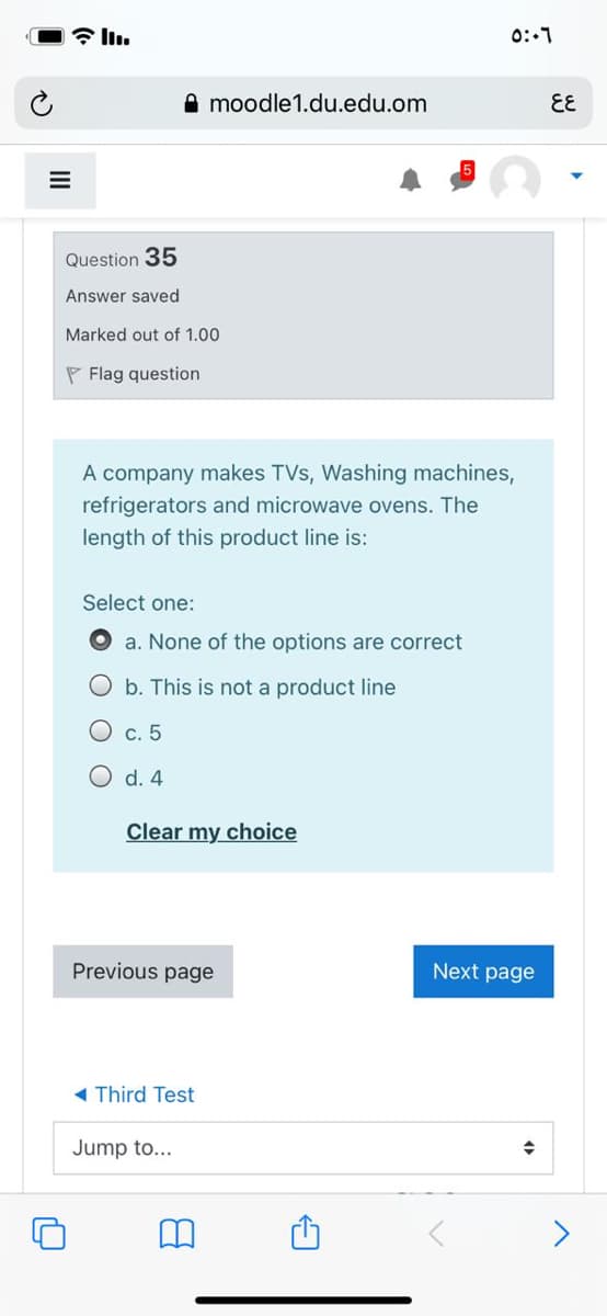 0:-1
A moodle1.du.edu.om
EE
Question 35
Answer saved
Marked out of 1.00
P Flag question
A company makes TVs, Washing machines,
refrigerators and microwave ovens. The
length of this product line is:
Select one:
a. None of the options are correct
O b. This is not a product line
О с. 5
O d. 4
Clear my choice
Previous page
Next page
- Third Test
Jump to...
<>
II
