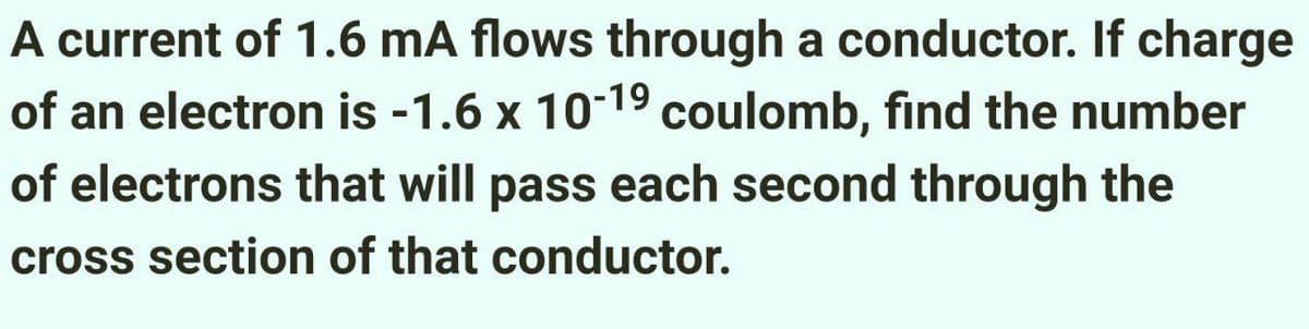 A current of 1.6 mA flows through a conductor. If charge
of an electron is -1.6 x 10-1⁹ coulomb, find the number
of electrons that will pass each second through the
cross section of that conductor.