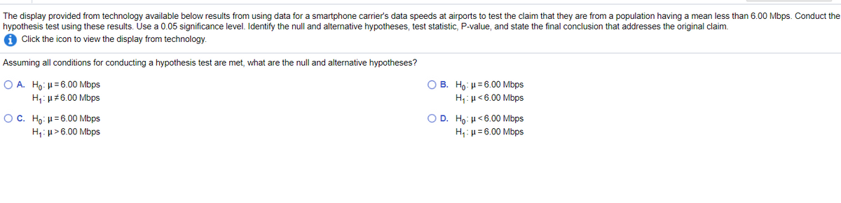 The display provided from technology available below results from using data for a smartphone carrier's data speeds at airports to test the claim that they are from a population having a mean less than 6.00 Mbps. Conduct the
hypothesis test using these results. Use a 0.05 significance level. Identify the null and alternative hypotheses, test statistic, P-value, and state the final conclusion that addresses the original claim.
Click the icon to view the display from technology.
Assuming all conditions for conducting a hypothesis test are met, what are the null and alternative hypotheses?
Ο Α. Ηo: μ= 6.00 Mbps
H: µ#6.00 Mbps
O B. Ho: µ=6.00 Mbps
H,: µ<6.00 Mbps
O c. H : μ = 6.00 Mbps
O D. Ho: H<6.00 Mbps
H: µ= 6.00 Mbps
H,: µ >6.00 Mbps
