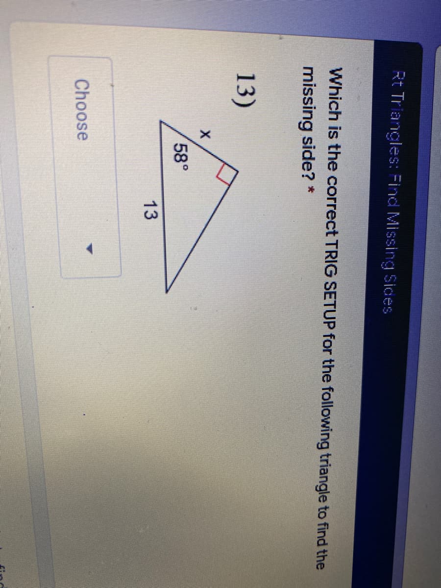 Rt Triangles: Find Missing Sices
Which is the correct TRIG SETUP for the following triangle to find the
missing side? *
13)
58°
13
Choose
