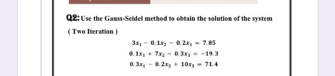 Q2: Use the Gauss-Seidel method to obtain the solution of the system
(Two Iteration)
3x1 0.1x - 0.2x3 = 7.85
0. 1x1 + 7x2 - 0.3x3 = -19.3
0. 3x, - 0.2x2 + 10x, 71.4
