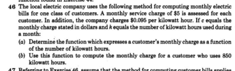 46 The local electric company uses the following method for computing monthly electric
bills for one class of customers. A monthly service charge of $5 is assessed for each
customer. In addition, the company charges $0.095 per kilowatt hour. If c equals the
monthly charge stated in dollars and k equals the number of kilowatt hours used during
a month:
(a) Determine the function which expresses a customer's monthly charge as a function
of the number of kilowatt hours.
(b) Use this function to compute the monthly charge for a customer who uses 850
kilowatt hours.
47 Referring to Exercise 46 assume that the method for comnuting customer bills enplies
