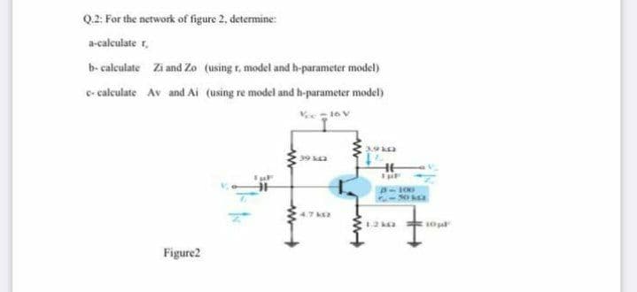 Q2. For the network of figure 2, determine:
a-calculate r.
b- calculate Zi and Zo (using r, model and b-parameter model)
c- calculate Av and Ai (using re model and h-parameter model)
3,9
39 ka
Figure2
