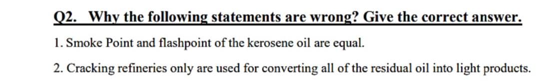 Q2. Why the following statements are wrong? Give the correct answer.
1. Smoke Point and flashpoint of the kerosene oil are equal.
2. Cracking refineries only are used for converting all of the residual oil into light products.
