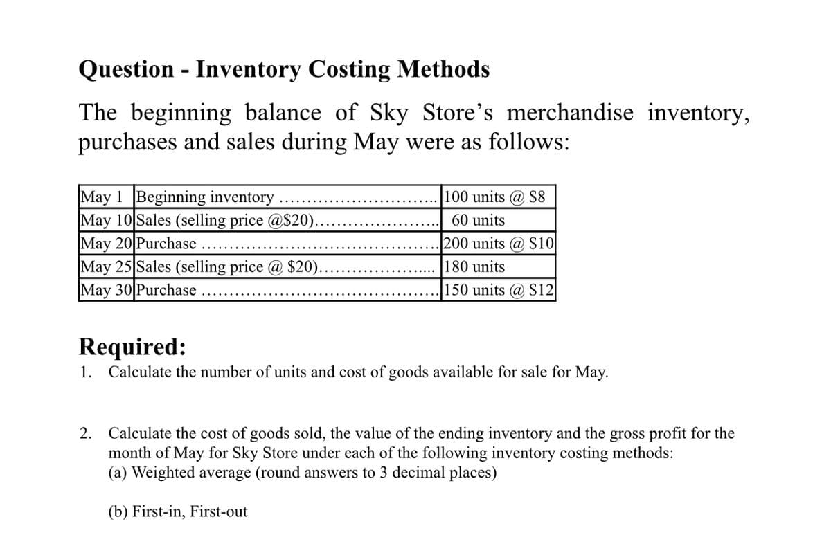 Question - Inventory Costing Methods
The beginning balance of Sky Store's merchandise inventory,
purchases and sales during May were as follows:
May 1 Beginning inventory
May 10 Sales (selling price @S20).
May 20 Purchase
May 25 Sales (selling price @ $20).
May 30 Purchase
100 units @ $8
60 units
200 units @ $10
180 units
150 units @ $12
Required:
1. Calculate the number of units and cost of goods available for sale for May.
2. Calculate the cost of goods sold, the value of the ending inventory and the gross profit for the
month of May for Sky Store under each of the following inventory costing methods:
(a) Weighted average (round answers to 3 decimal places)
(b) First-in, First-out
