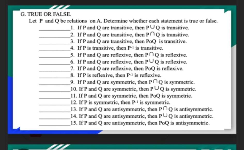 G. TRUE OR FALSE.
Let P and Q be relations on A. Determine whether each statement is true or false.
1. If P and Q are transitive, then PUQ is transitive.
_2. If P and Q are transitive, then POQ is transitive.
_3. If P and Q are transitive, then PoQ is transitive.
4. If P is transitive, then P- is transitive.
5. If P and Q are reflexive, then POQ is reflexive.
_6. If P and Q are reflexive, then PUQ is reflexive.
7. If P and Q are reflexive, then PoQ is reflexive.
8. If P is reflexive, then P-1 is reflexive.
9. If P and Q are symmetric, then PNQ is symmetric.
_10. If P and Q are symmetric, then PUQ is symmetric.
_11. If P and Q are symmetric, then PoQ is symmetric.
12. If P is symmetric, then P- is symmetric.
_13. If P and Q are antisymmetric, then PNQ is antisymmetric.
_14. If P and Q are antisymmetric, then PUQ is antisymmetric.
_15. If P and Q are antisymmetric, then PoQ is antisymmetric.
