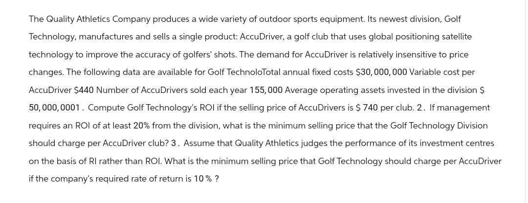 The Quality Athletics Company produces a wide variety of outdoor sports equipment. Its newest division, Golf
Technology, manufactures and sells a single product: AccuDriver, a golf club that uses global positioning satellite
technology to improve the accuracy of golfers' shots. The demand for AccuDriver is relatively insensitive to price
changes. The following data are available for Golf TechnoloTotal annual fixed costs $30,000,000 Variable cost per
AccuDriver $440 Number of AccuDrivers sold each year 155,000 Average operating assets invested in the division $
50,000,0001. Compute Golf Technology's ROI if the selling price of AccuDrivers is $ 740 per club. 2. If management
requires an ROI of at least 20% from the division, what is the minimum selling price that the Golf Technology Division
should charge per AccuDriver club? 3. Assume that Quality Athletics judges the performance of its investment centres
on the basis of RI rather than ROI. What is the minimum selling price that Golf Technology should charge per AccuDriver
if the company's required rate of return is 10% ?