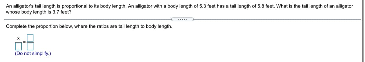 An alligator's tail length is proportional to its body length. An alligator with a body length of 5.3 feet has a tail length of 5.8 feet. What is the tail length of an alligator
whose body length is 3.7 feet?
Complete the proportion below, where the ratios are tail length to body length.
(Do not simplify.)
