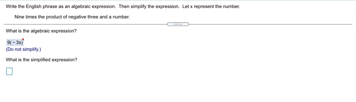 Write the English phrase as an algebraic expression. Then simplify the expression. Let x represent the number.
Nine times the product of negative three and a number.
.....
What is the algebraic expression?
9( - 3x)
(Do not simplify.)
What is the simplified expression?
