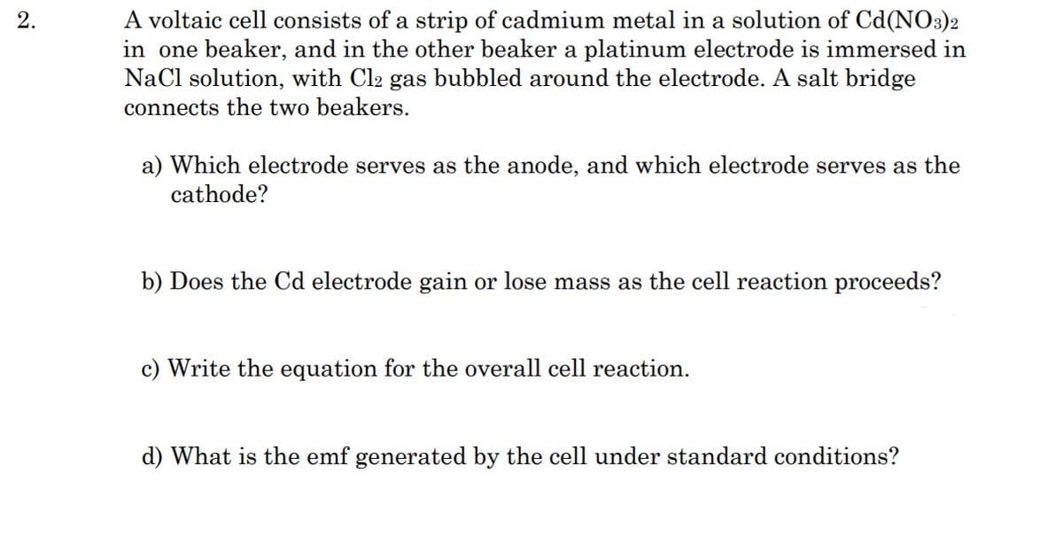 A voltaic cell consists of a strip of cadmium metal in a solution of Cd(NO3)2
in one beaker, and in the other beaker a platinum electrode is immersed in
NaCl solution, with Cl2 gas bubbled around the electrode. A salt bridge
connects the two beakers.
2.
a) Which electrode serves as the anode, and which electrode serves as the
cathode?
b) Does the Cd electrode gain or lose mass as the cell reaction proceeds?
c) Write the equation for the overall cell reaction.
d) What is the emf generated by the cell under standard conditions?
